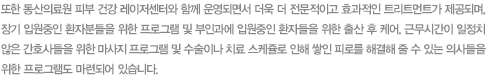 또한 동산의료원 피부 건강 레이저센터와 함께 운영되면서 더욱 전문적이고 효과적인 트리트먼트가 제공되며, 장기 입원중인 환자분들을 위한 프로그램 및 부인과에 입원중인 환자들을 위한 출산 후 케어, 근무시간이 일정치 않은 간호사들을 위한 마사지 프로그램 및 수술이나 치료 스케줄로 인해 쌓인 피로를 해결해 줄 수 있는 의사들을 위한 프로그램도 마련되어 있습니다.