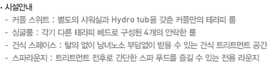 시설안내 - 커플 스위트 : 별도의 샤워실과 Hydro tub을 갖춘 커플만의 테라피 룸, 싱글룸 : 각기 다른 테라피 베드로 구성된 6개의 안락한 룸, 건식 스페이스 : 탈의 없이 남녀노소 부담없이 받을 수 있는 건식 트리트먼트 공간, 스파라운지 : 트리트먼트 전후로 간단한 스파 푸드를 즐길 수 있는 전용 라운지