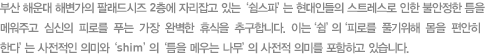 부산 해운대 해변가의 팔래드 시즈 2층에 자리잡고 잇는 '쉼스파'는 현대인들의 스트레스로 인해 불안정한 틈을 메워주고 심신의 피로를 푸는 가장 완벽한 휴식을 추구합니다. 이는 '쉼'의 '피로를 풀기위해 몸을 편안히 한다'는 사전적인 의미와 'shim'의 '틈을 메우는 나무'의 사전적 의미를 포함하고 있습니다.