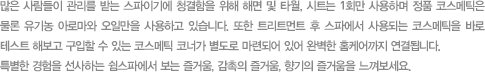 많은 사람들이 관리를 받는 스파이기에 청결함을 위해 해면 및 타월,시트는 1회만 사용하며 정품 코스메틱은 물론 유기농 아로마와 오일만을 사용하고 있습니다. 또한 트리트먼트 후 스파에서 사용되는 코스메틱을 바로 테스트 해보고 구입할 수 있는 코스메틱 코너가 별도로 마련되어 잇어 완벽한 홈케어까지 연결됩니다. 특별한 경험을 선사하는 쉼스파에서 보는 즐거움,감촉의 즐거음, 향기의 즐거움을 느껴보세요.