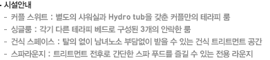 시설안내 - 커플 스위트 : 별도의 샤워실과 Hydro tub을 갖춘 커플만의 테라피 룸, 싱글룸 : 각기 다른 테라피 베드로 구성된 6개의 안락한 룸, 건식 스페이스 : 탈의 없이 남녀노소 부담없이 받을 수 있는 건식 트리트먼트 공간, 스파라운지 : 트리트먼트 전후로 간단한 스파 푸드를 즐길 수 있는 전용 라운지